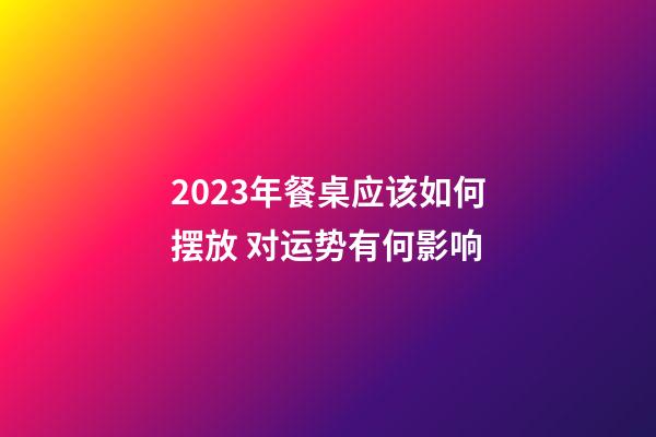 2023年餐桌应该如何摆放 对运势有何影响